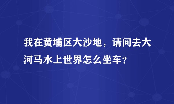 我在黄埔区大沙地，请问去大河马水上世界怎么坐车？