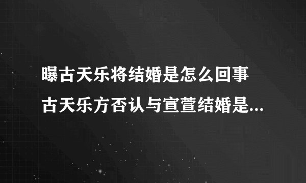 曝古天乐将结婚是怎么回事 古天乐方否认与宣萱结婚是什么情况