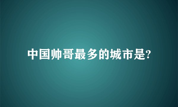 中国帅哥最多的城市是?