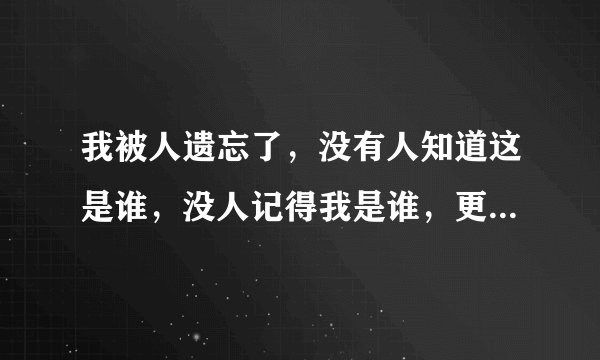 我被人遗忘了，没有人知道这是谁，没人记得我是谁，更没人在乎我是谁，感觉我就是这个世界多余的哪个人！