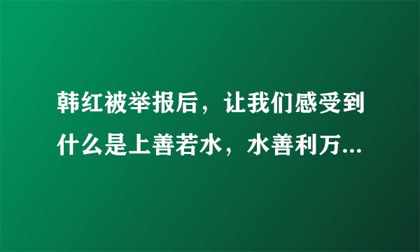 韩红被举报后，让我们感受到什么是上善若水，水善利万物而不争