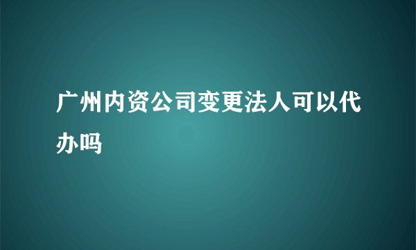 广州内资公司变更法人可以代办吗