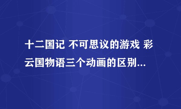 十二国记 不可思议的游戏 彩云国物语三个动画的区别和联系~