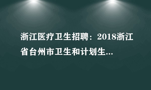 浙江医疗卫生招聘：2018浙江省台州市卫生和计划生育委员会下属台州市中医院招聘专业技术人员49人公告