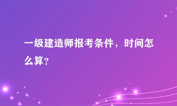 一级建造师报考条件，时间怎么算？