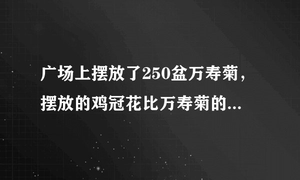 广场上摆放了250盆万寿菊，摆放的鸡冠花比万寿菊的3.5倍多150盆.（1）摆放的鸡冠花有多少盆？列式为：    （2）摆放的鸡冠花和万寿菊共有多少盆？列式为：    （3）我还可以这样想：两种花的和比万寿菊的（）倍多（）盆。两种花共有多少盆？可列式为：    （4）鸡冠花比万寿菊多的是万寿菊盆数的（）倍又（）盆。鸡冠花比万寿菊多多少盆？可列式为：
