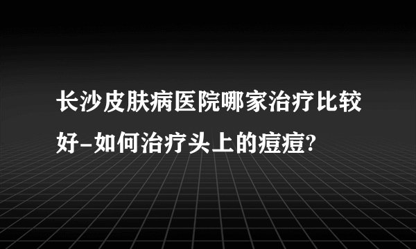 长沙皮肤病医院哪家治疗比较好-如何治疗头上的痘痘?