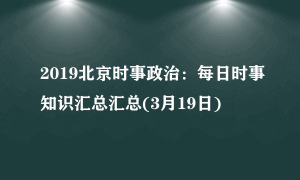 2019北京时事政治：每日时事知识汇总汇总(3月19日)