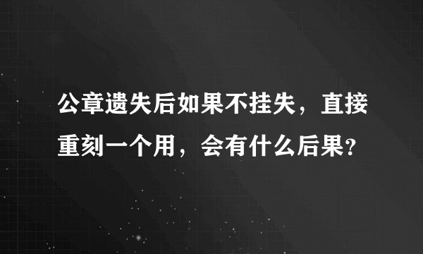 公章遗失后如果不挂失，直接重刻一个用，会有什么后果？