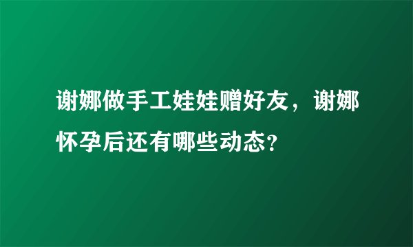 谢娜做手工娃娃赠好友，谢娜怀孕后还有哪些动态？