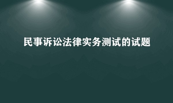 民事诉讼法律实务测试的试题