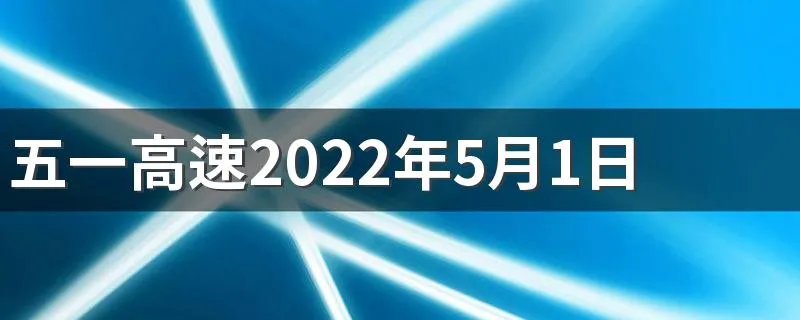 五一高速2022年5月1日几点开始免费 五一高速免费具体时间点