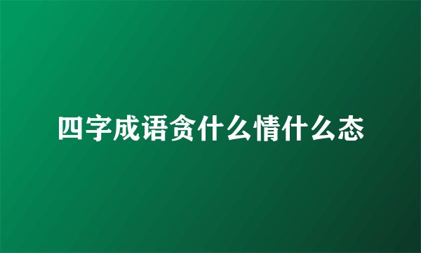 四字成语贪什么情什么态