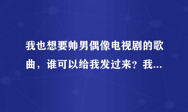 我也想要帅男偶像电视剧的歌曲，谁可以给我发过来？我下不了..