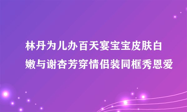 林丹为儿办百天宴宝宝皮肤白嫩与谢杏芳穿情侣装同框秀恩爱