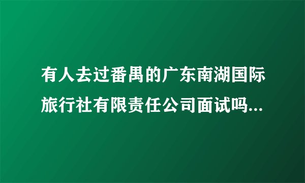 有人去过番禺的广东南湖国际旅行社有限责任公司面试吗？是正规公司吗？跟南湖国旅广卫路的有什么区别