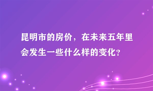 昆明市的房价，在未来五年里会发生一些什么样的变化？