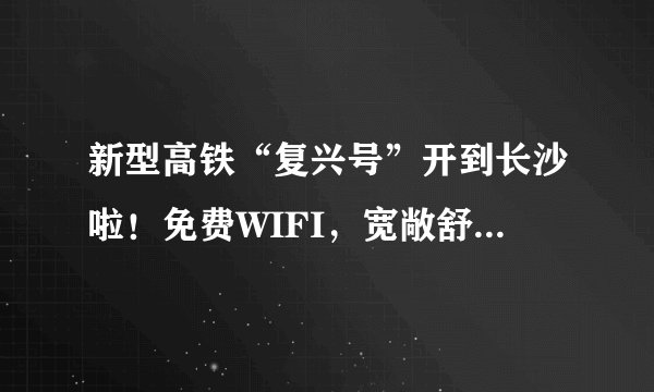 新型高铁“复兴号”开到长沙啦！免费WIFI，宽敞舒适高大上，票价还不变！
