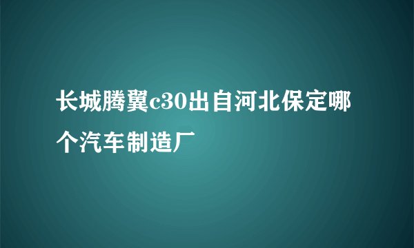 长城腾翼c30出自河北保定哪个汽车制造厂