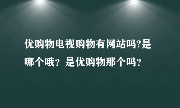 优购物电视购物有网站吗?是哪个哦？是优购物那个吗？