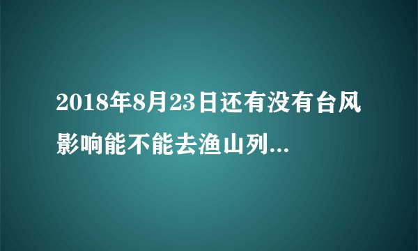2018年8月23日还有没有台风影响能不能去渔山列岛钓鱼?