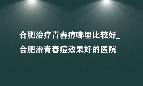 合肥治疗青春痘哪里比较好_合肥治青春痘效果好的医院