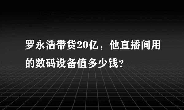 罗永浩带货20亿，他直播间用的数码设备值多少钱？