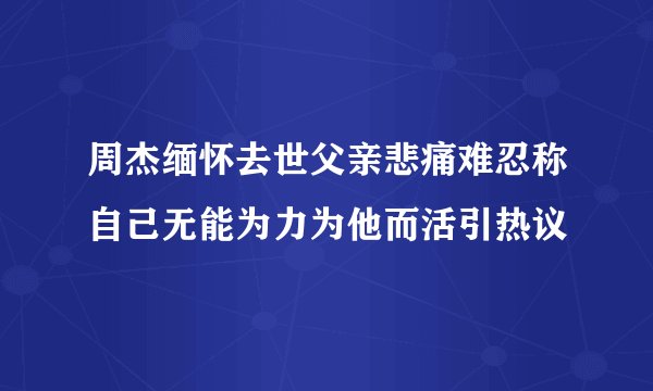 周杰缅怀去世父亲悲痛难忍称自己无能为力为他而活引热议