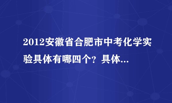 2012安徽省合肥市中考化学实验具体有哪四个？具体实验步骤是怎样的？有详细的吗？谢了，急用.