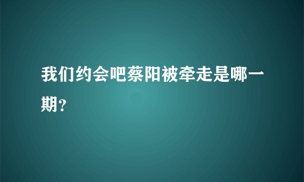 我们约会吧蔡阳被牵走是哪一期？