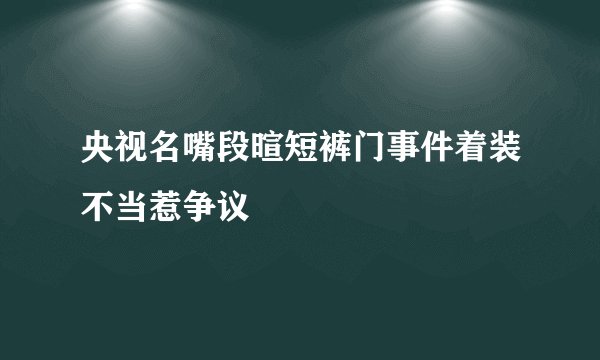 央视名嘴段暄短裤门事件着装不当惹争议