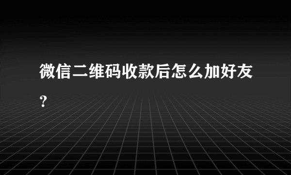 微信二维码收款后怎么加好友？