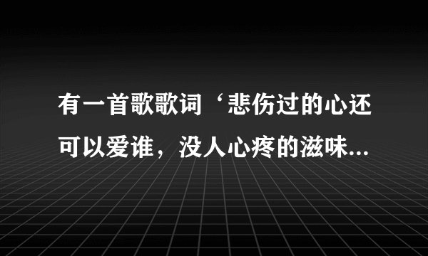 有一首歌歌词‘悲伤过的心还可以爱谁，没人心疼的滋味’这是什么歌？谁唱的？