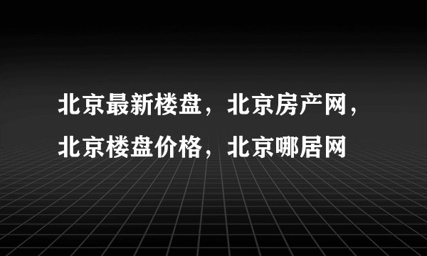 北京最新楼盘，北京房产网，北京楼盘价格，北京哪居网