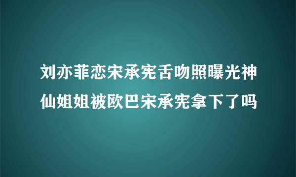 刘亦菲恋宋承宪舌吻照曝光神仙姐姐被欧巴宋承宪拿下了吗