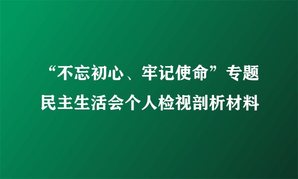 “不忘初心、牢记使命”专题民主生活会个人检视剖析材料