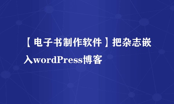 【电子书制作软件】把杂志嵌入wordPress博客