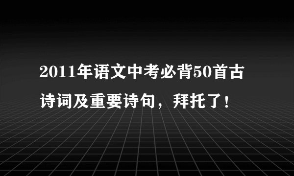 2011年语文中考必背50首古诗词及重要诗句，拜托了！