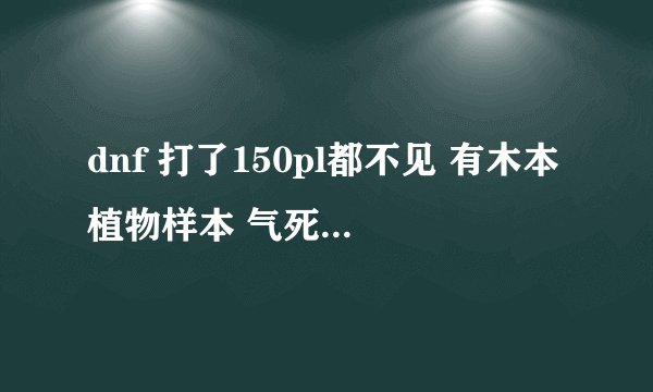 dnf 打了150pl都不见 有木本植物样本 气死了 求助啊