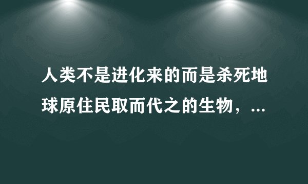 人类不是进化来的而是杀死地球原住民取而代之的生物，这个说法有科学依据吗？