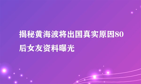 揭秘黄海波将出国真实原因80后女友资料曝光