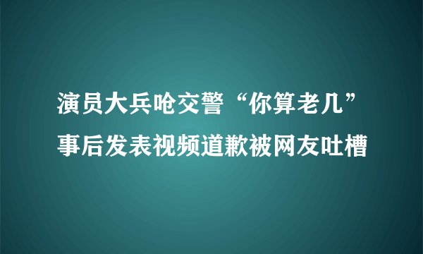 演员大兵呛交警“你算老几”事后发表视频道歉被网友吐槽