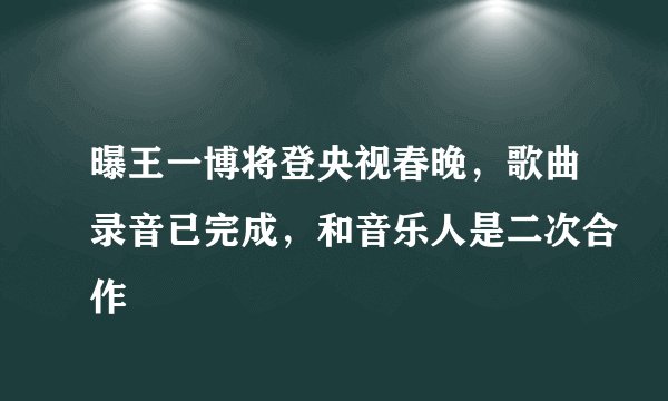 曝王一博将登央视春晚，歌曲录音已完成，和音乐人是二次合作