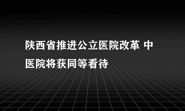 陕西省推进公立医院改革 中医院将获同等看待