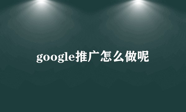 google推广怎么做呢