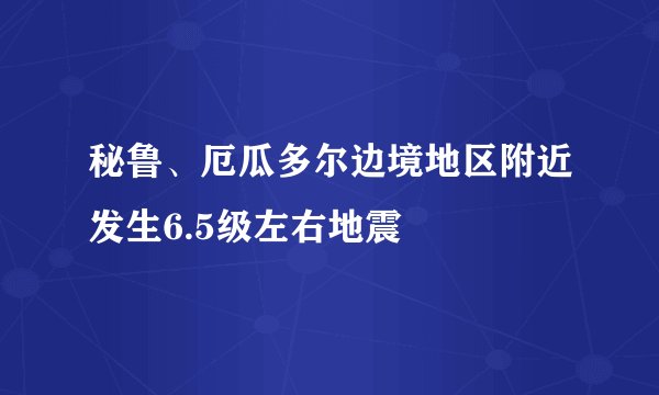 秘鲁、厄瓜多尔边境地区附近发生6.5级左右地震