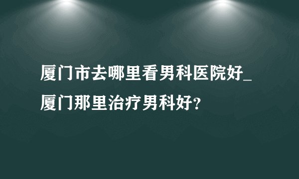 厦门市去哪里看男科医院好_厦门那里治疗男科好？