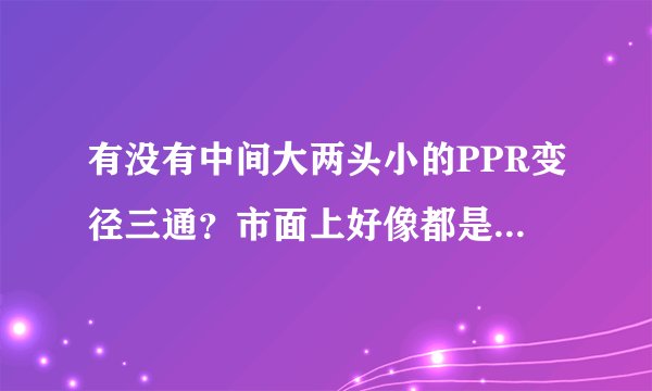 有没有中间大两头小的PPR变径三通？市面上好像都是两头大中间小的那种？