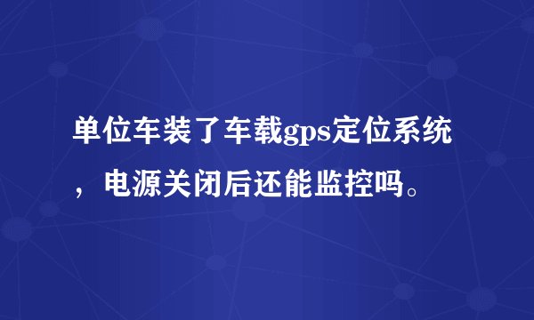单位车装了车载gps定位系统，电源关闭后还能监控吗。