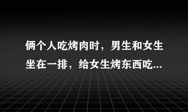 俩个人吃烤肉时，男生和女生坐在一排，给女生烤东西吃，是喜欢吗
